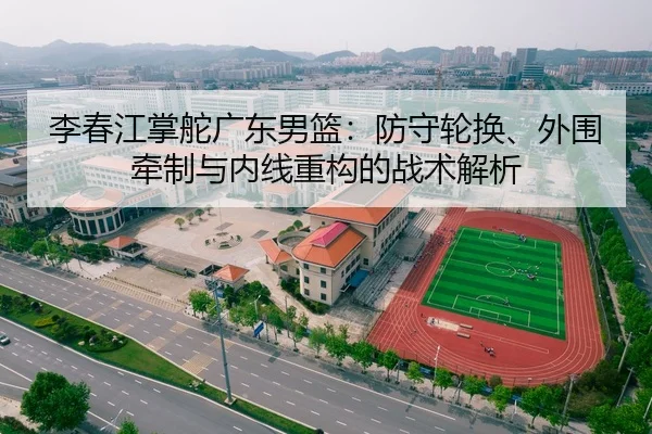 李春江掌舵广东男篮：防守轮换、外围牵制与内线重构的战术解析